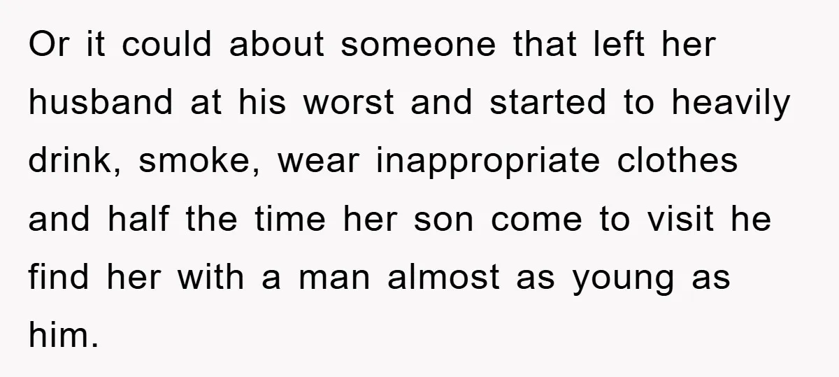 Or it could about someone that left her husband at his worst and started to heavily drink, smoke, wear inappropriate clothes and half the time her son come to visit...