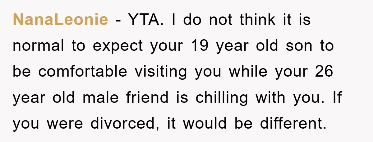 NanaLeonie - YTA. I do not think it is normal to expect your 19 year old son to be comfortable visiting you while your 26 year old male friend is...