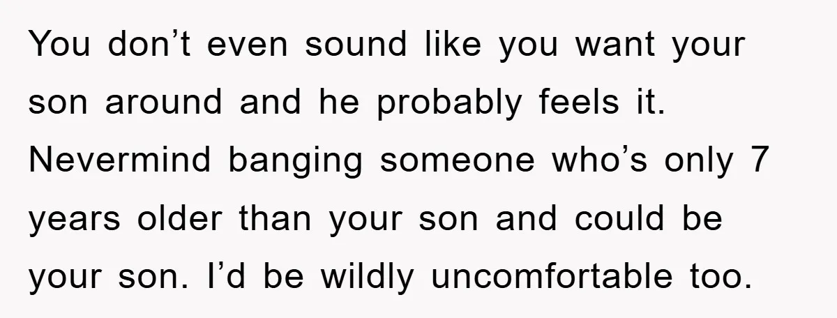 You don’t even sound like you want your son around and he probably feels it. Nevermind banging someone who’s only 7 years older than your son and could be your...