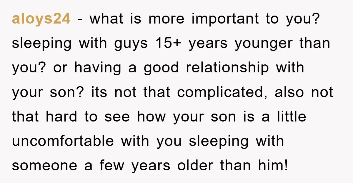 aloys24 - what is more important to you? sleeping with guys 15+ years younger than you? or having a good relationship with your son? its not that complicated, also not...