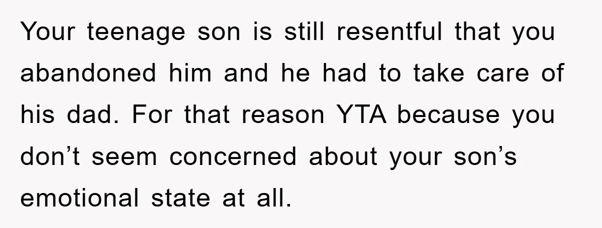 Your teenage son is still resentful that you abandoned him and he had to take care of his dad. For that reason YTA because you don’t seem concerned about your...