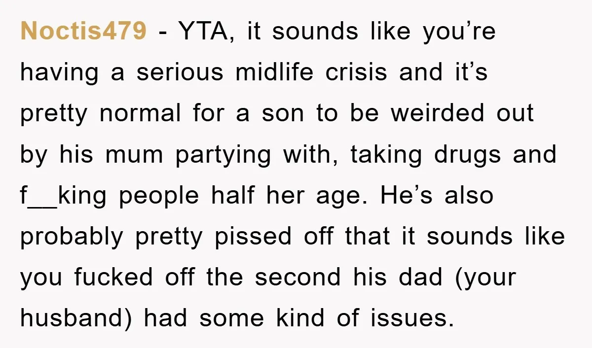 Noctis479 - YTA, it sounds like you’re having a serious midlife crisis and it’s pretty normal for a son to be weirded out by his mum partying with, taking drugs...