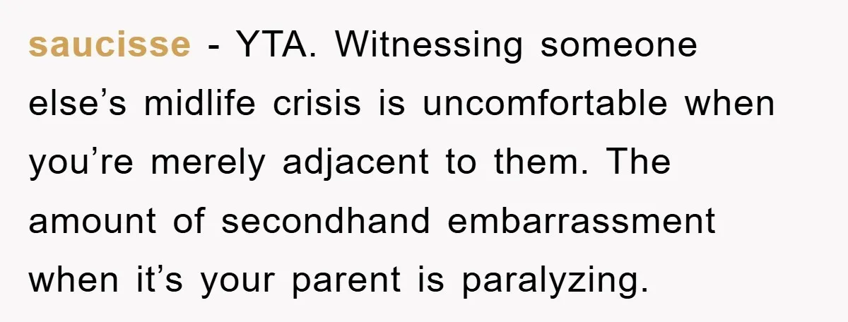 saucisse - YTA. Witnessing someone else’s midlife crisis is uncomfortable when you’re merely adjacent to them. The amount of secondhand embarrassment when it’s your parent is paralyzing.