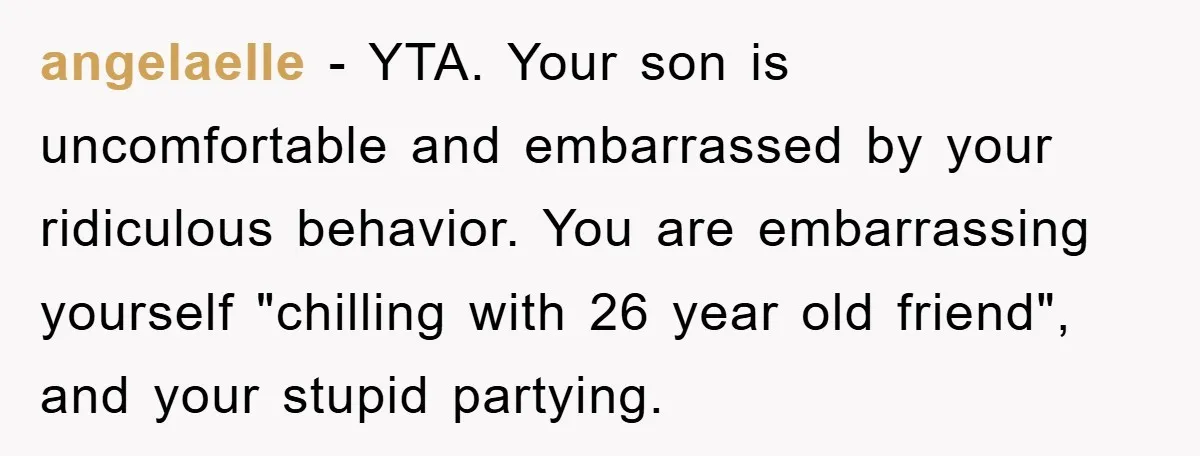 angelaelle - YTA. Your son is uncomfortable and embarrassed by your ridiculous behavior. You are embarrassing yourself "chilling with 26 year old friend", and your stupid partying.