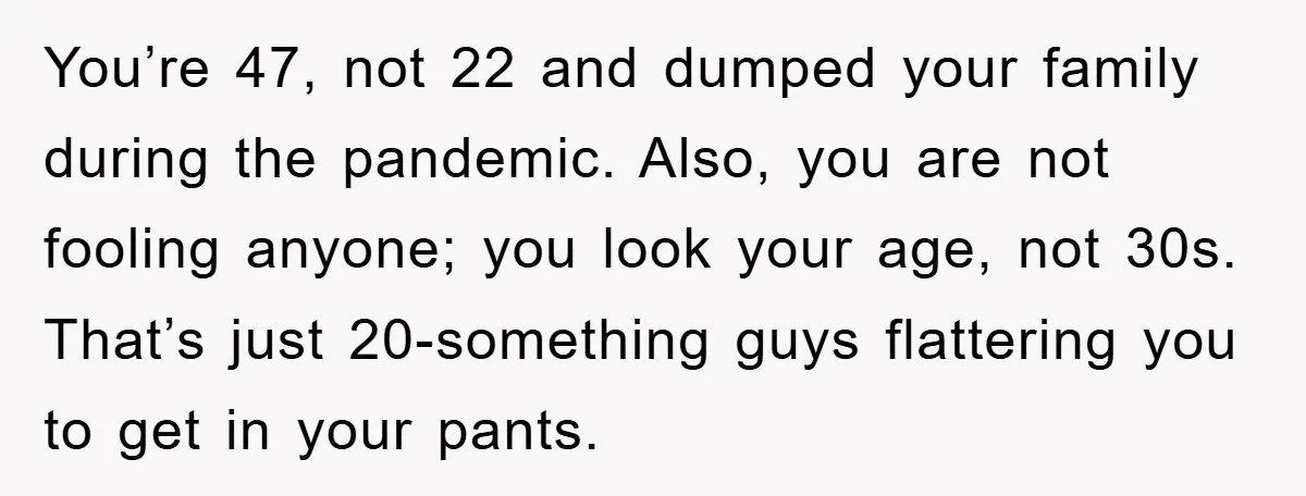 You’re 47, not 22 and dumped your family during the pandemic. Also, you are not fooling anyone; you look your age, not 30s. That’s just 20-something guys flattering you to...