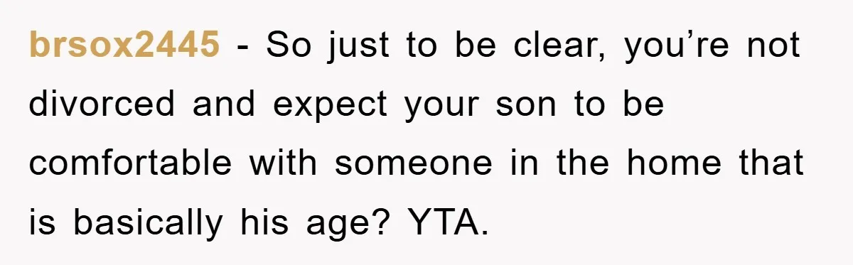 brsox2445 - So just to be clear, you’re not divorced and expect your son to be comfortable with someone in the home that is basically his age? YTA.