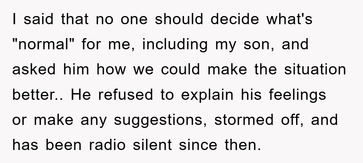 I said that no one should decide what's "normal" for me, including my son, and asked him how we could make the situation better.. He refused to explain his feelings...