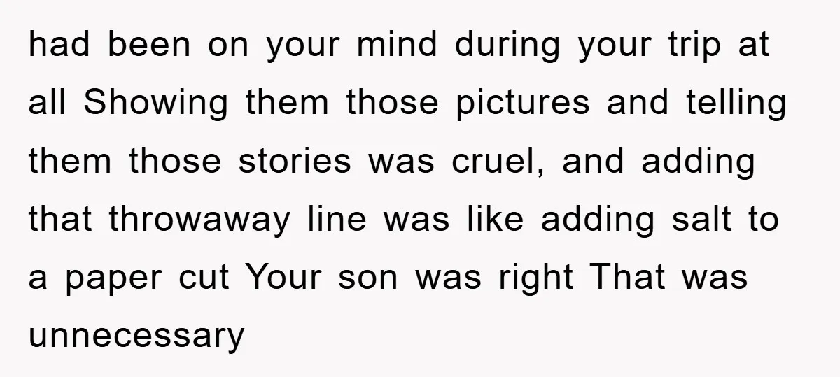 had been on your mind during your trip at all Showing them those pictures and telling them those stories was cruel, and adding that throwaway line was like adding salt...