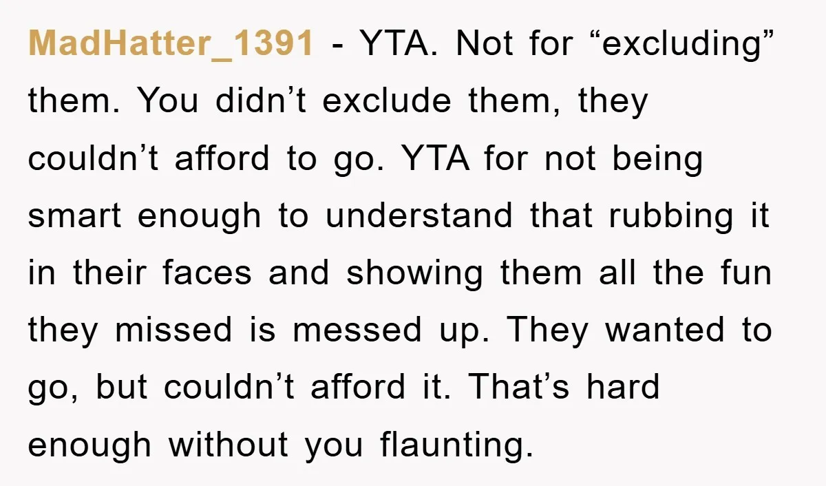 MadHatter_1391 − YTA. Not for “excluding” them. You didn’t exclude them, they couldn’t afford to go. YTA for not being smart enough to understand that rubbing it in their faces...