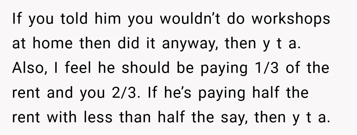 If you told him you wouldn’t do workshops at home then did it anyway, then y t a. Also, I feel he should be paying 1/3 of the rent and...