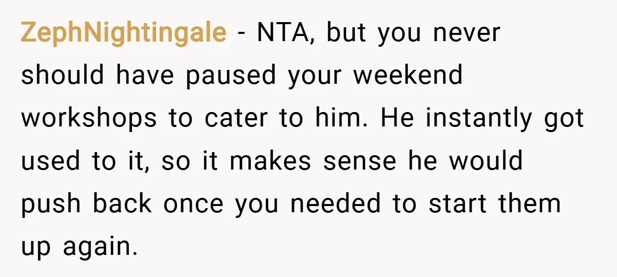ZephNightingale − NTA, but you never should have paused your weekend workshops to cater to him. He instantly got used to it, so it makes sense he would push back...