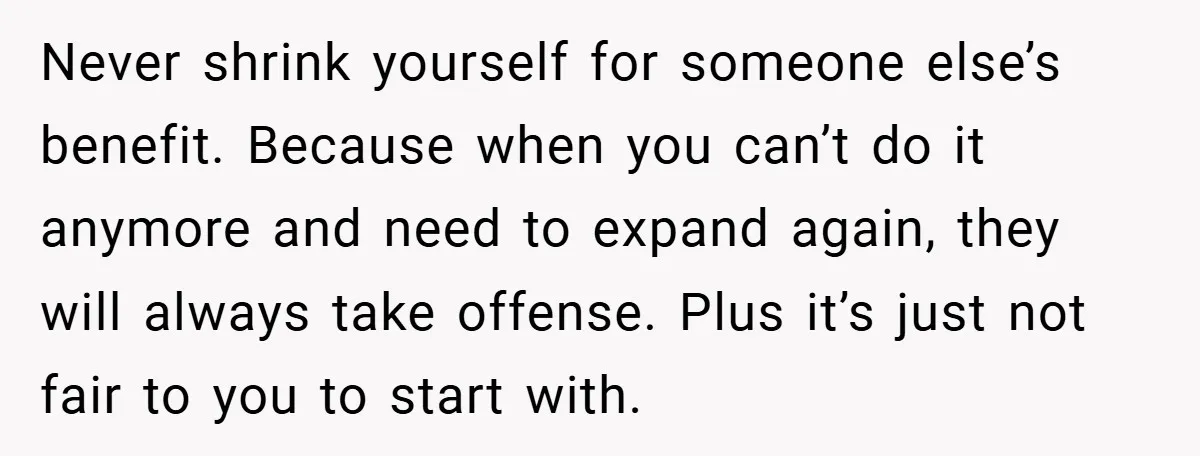 Never shrink yourself for someone else’s benefit. Because when you can’t do it anymore and need to expand again, they will always take offense. Plus it’s just not fair to...