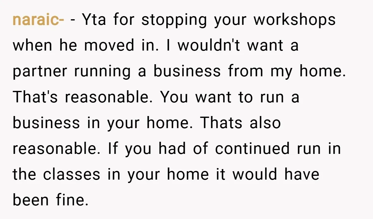 naraic- − Yta for stopping your workshops when he moved in. I wouldn't want a partner running a business from my home. That's reasonable. You want to run a business...