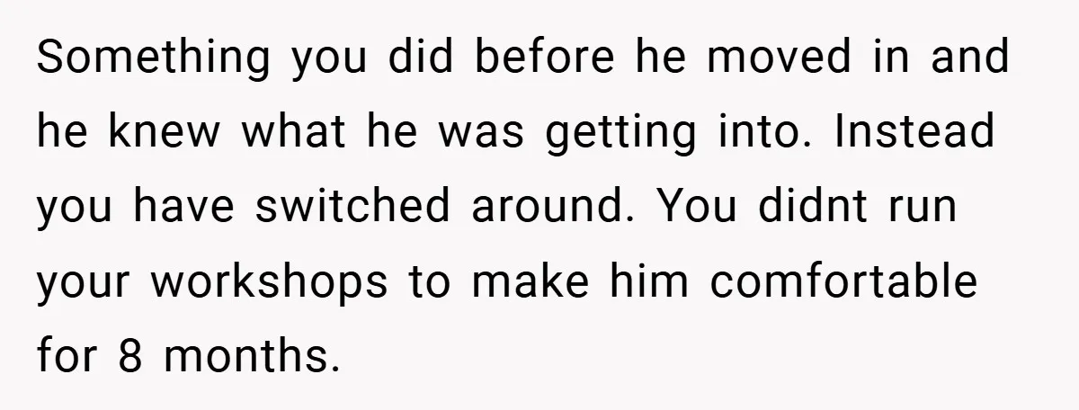 Something you did before he moved in and he knew what he was getting into. Instead you have switched around. You didnt run your workshops to make him comfortable for...