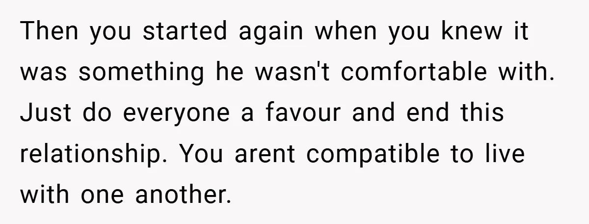 Then you started again when you knew it was something he wasn't comfortable with. Just do everyone a favour and end this relationship. You arent compatible to live with one...
