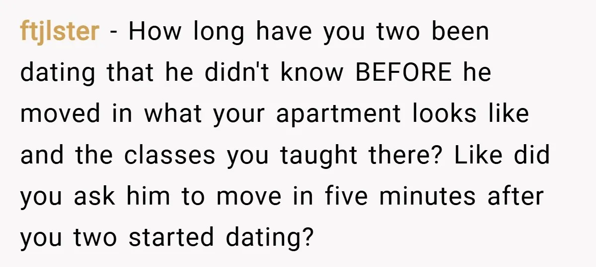 ftjlster − How long have you two been dating that he didn't know BEFORE he moved in what your apartment looks like and the classes you taught there? Like did...