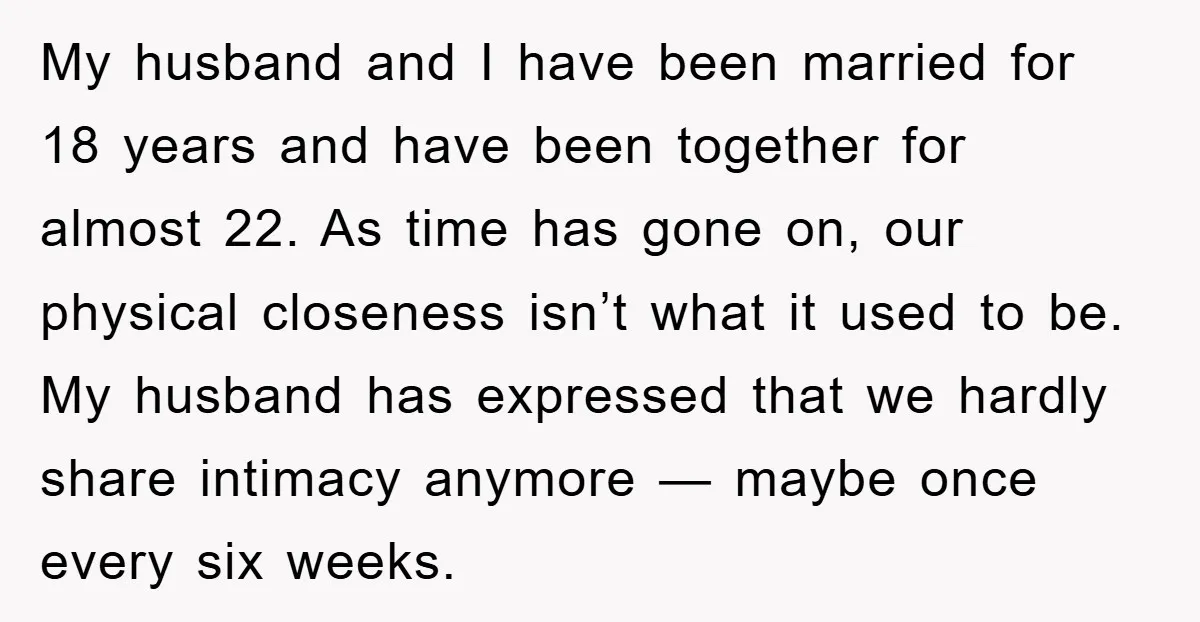 My husband and I have been married for 18 years and have been together for almost 22. As time has gone on, our physical closeness isn’t what it used to...