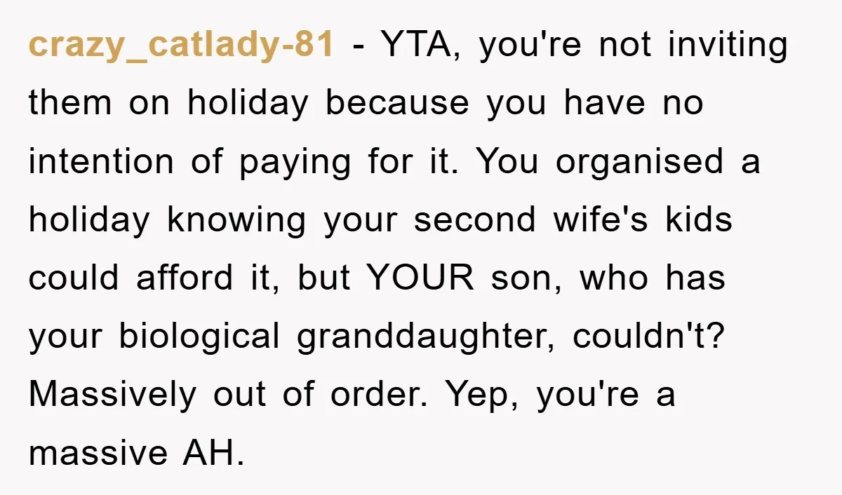crazy_catlady-81 − YTA, you're not inviting them on holiday because you have no intention of paying for it. You organised a holiday knowing your second wife's kids could afford it,...
