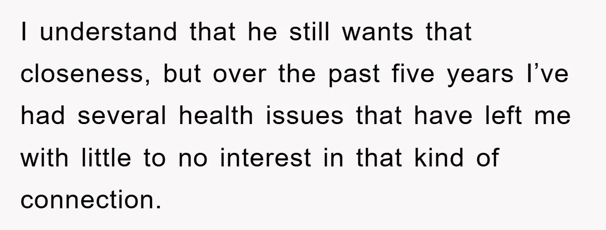 I understand that he still wants that closeness, but over the past five years I’ve had several health issues that have left me with little to no interest in that...