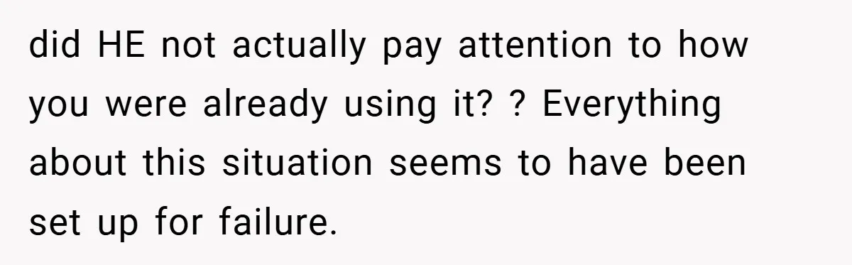 did HE not actually pay attention to how you were already using it? ? Everything about this situation seems to have been set up for failure.