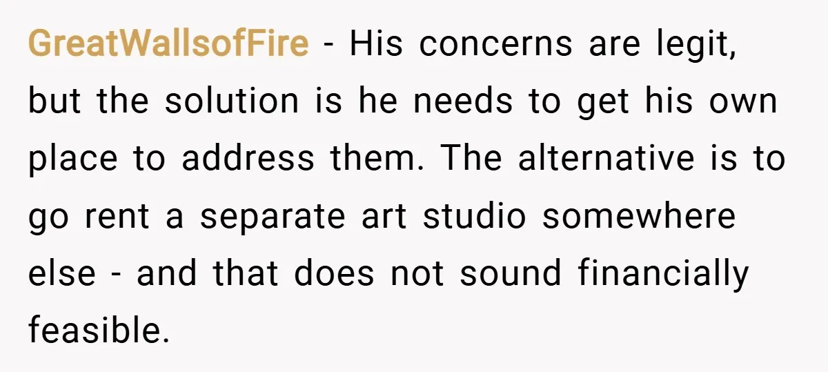 GreatWallsofFire − His concerns are legit, but the solution is he needs to get his own place to address them. The alternative is to go rent a separate art studio...