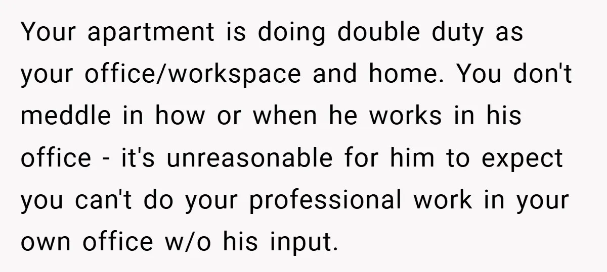 Your apartment is doing double duty as your office/workspace and home. You don't meddle in how or when he works in his office - it's unreasonable for him to expect...