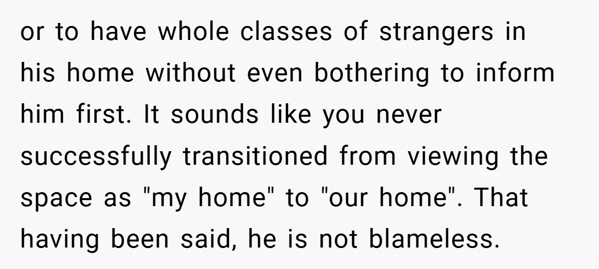 or to have whole classes of strangers in his home without even bothering to inform him first. It sounds like you never successfully transitioned from viewing the space as "my...