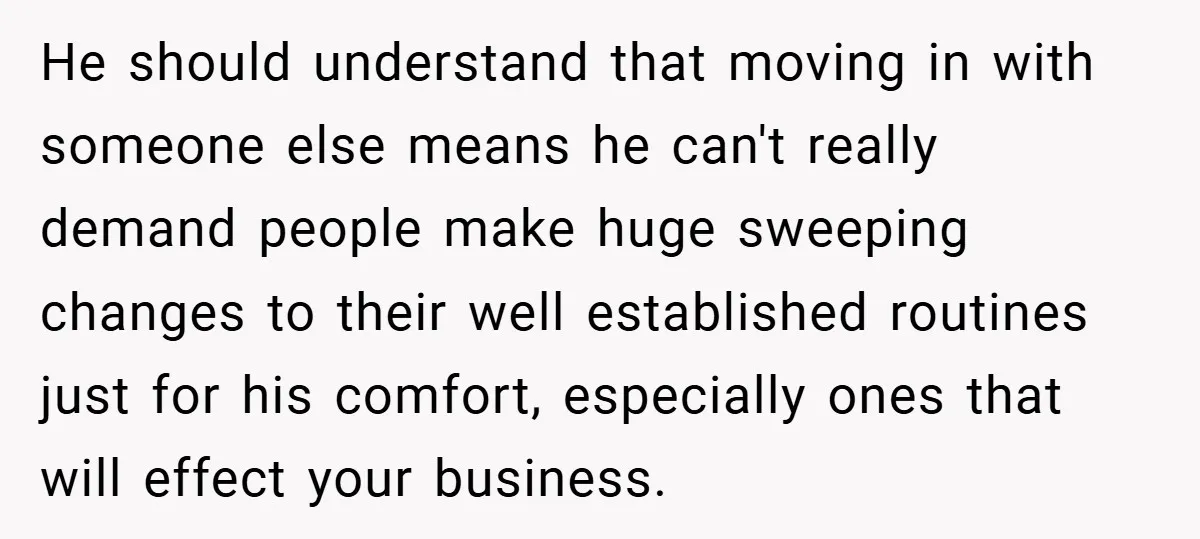 He should understand that moving in with someone else means he can't really demand people make huge sweeping changes to their well established routines just for his comfort, especially ones...