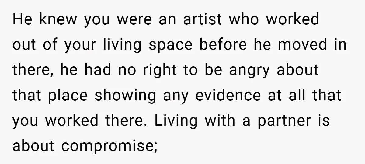 He knew you were an artist who worked out of your living space before he moved in there, he had no right to be angry about that place showing any...