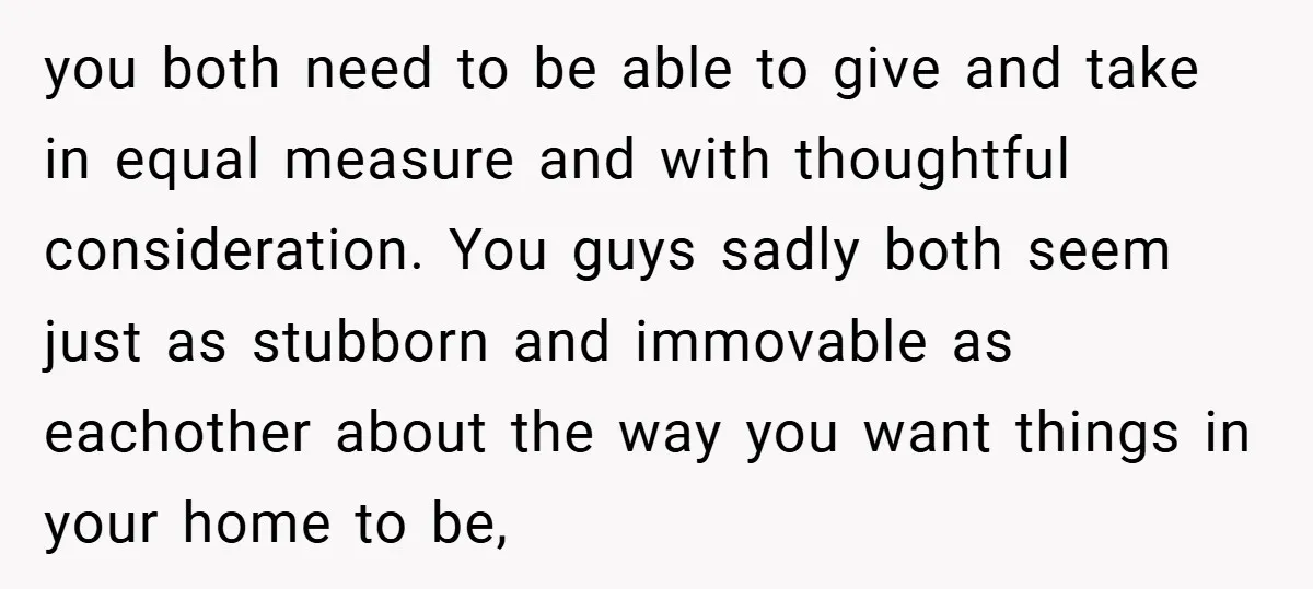 you both need to be able to give and take in equal measure and with thoughtful consideration. You guys sadly both seem just as stubborn and immovable as eachother about...