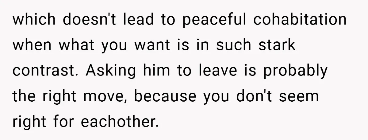 which doesn't lead to peaceful cohabitation when what you want is in such stark contrast. Asking him to leave is probably the right move, because you don't seem right for...
