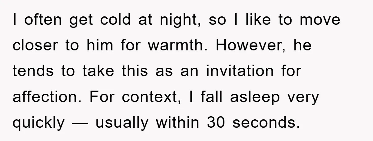I often get cold at night, so I like to move closer to him for warmth. However, he tends to take this as an invitation for affection. For context, I...