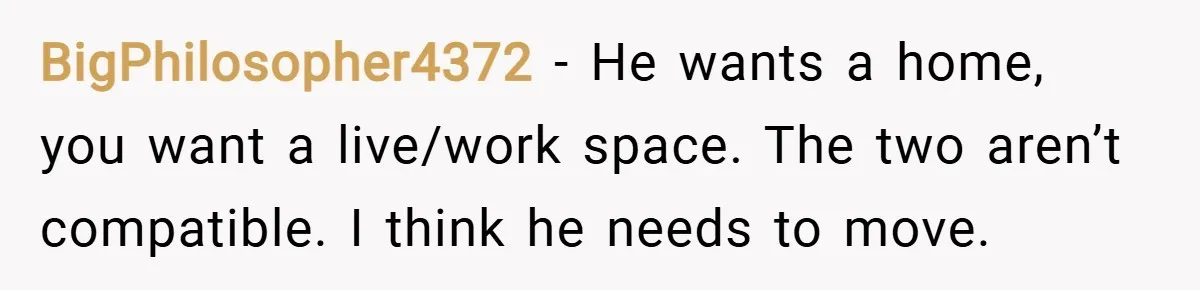 BigPhilosopher4372 − He wants a home, you want a live/work space. The two aren’t compatible. I think he needs to move.