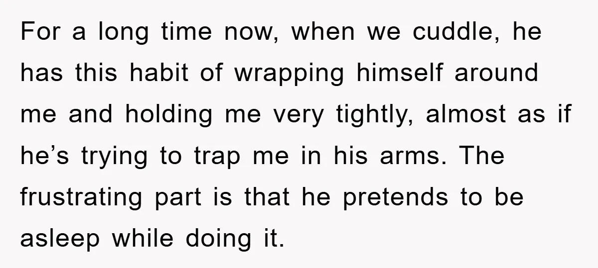 For a long time now, when we cuddle, he has this habit of wrapping himself around me and holding me very tightly, almost as if he’s trying to trap me...