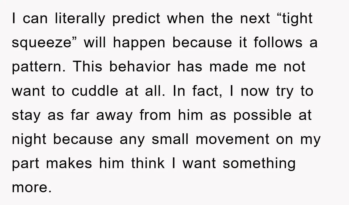 I can literally predict when the next “tight squeeze” will happen because it follows a pattern. This behavior has made me not want to cuddle at all. In fact, I...