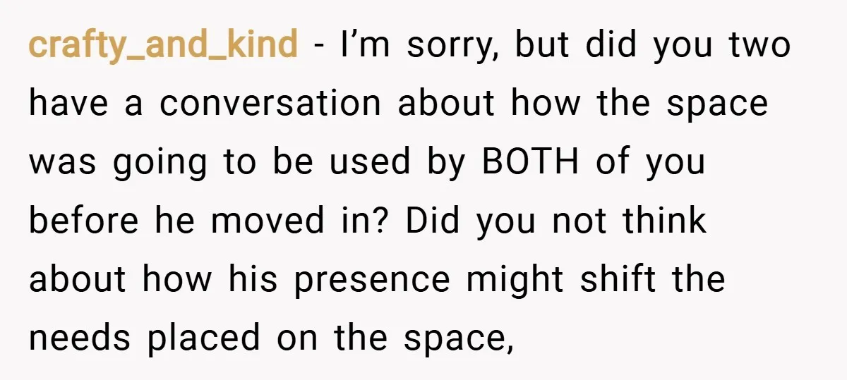 crafty_and_kind − I’m sorry, but did you two have a conversation about how the space was going to be used by BOTH of you before he moved in? Did you...