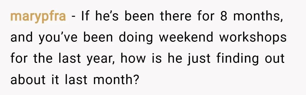 marypfra − If he’s been there for 8 months, and you’ve been doing weekend workshops for the last year, how is he just finding out about it last month?