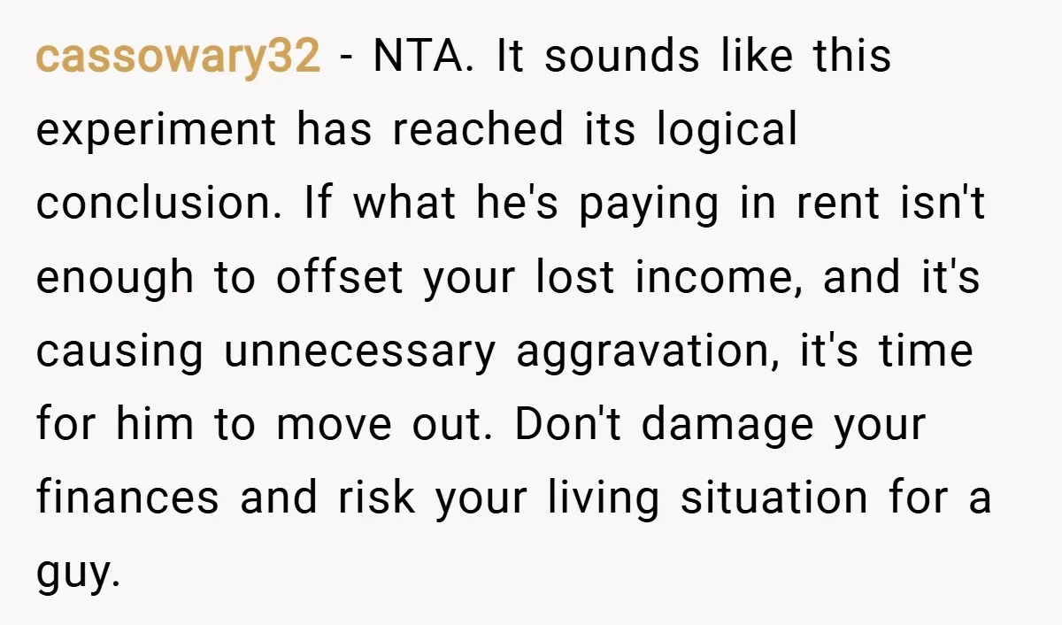 cassowary32 − NTA. It sounds like this experiment has reached its logical conclusion. If what he's paying in rent isn't enough to offset your lost income, and it's causing unnecessary...