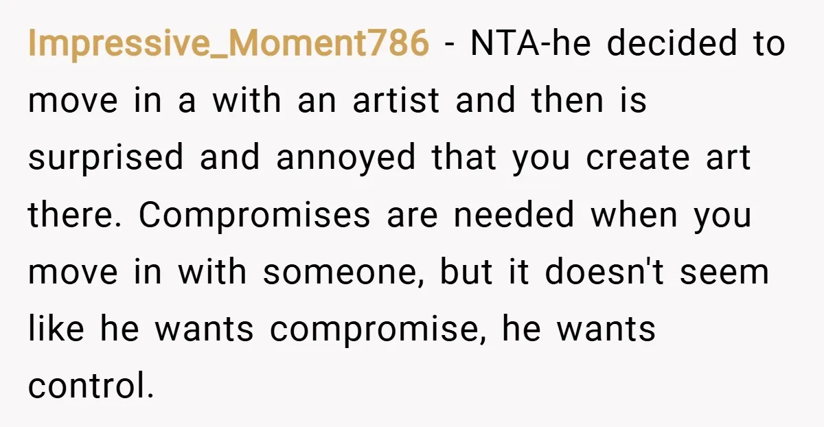Impressive_Moment786 − NTA-he decided to move in a with an artist and then is surprised and annoyed that you create art there. Compromises are needed when you move in with...