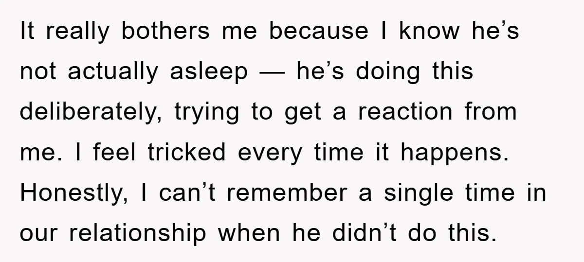 It really bothers me because I know he’s not actually asleep — he’s doing this deliberately, trying to get a reaction from me. I feel tricked every time it happens....