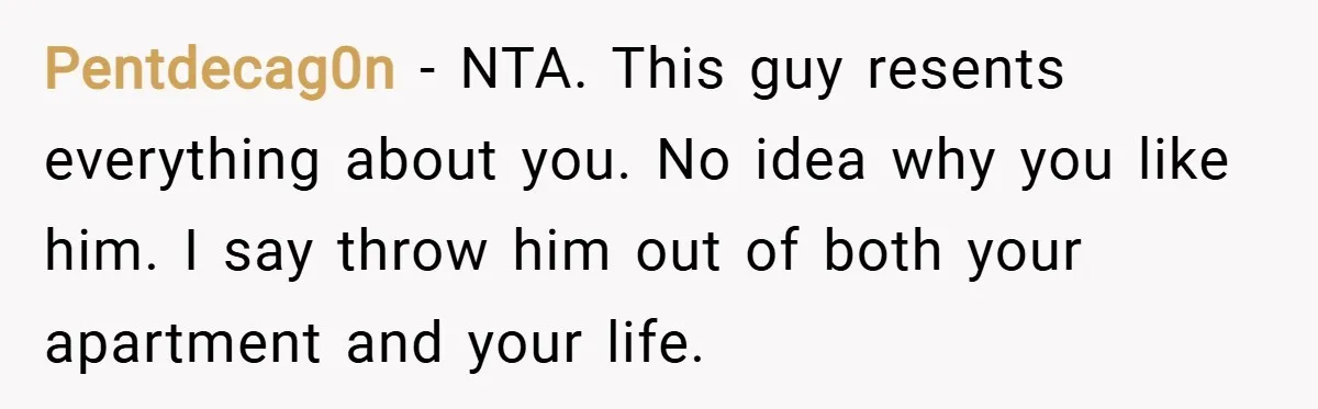 Pentdecag0n − NTA. This guy resents everything about you. No idea why you like him. I say throw him out of both your apartment and your life.