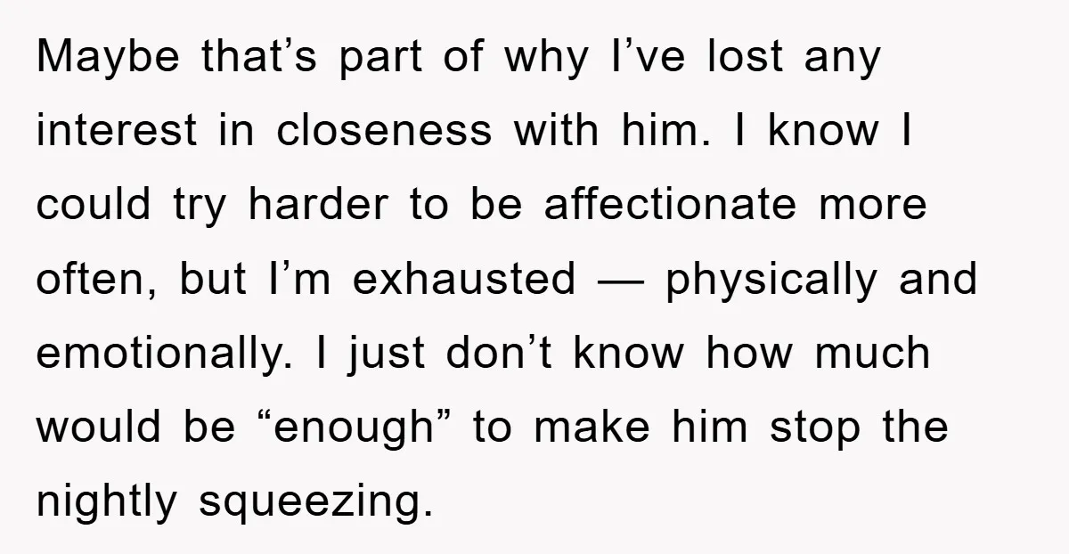 Maybe that’s part of why I’ve lost any interest in closeness with him. I know I could try harder to be affectionate more often, but I’m exhausted — physically and...