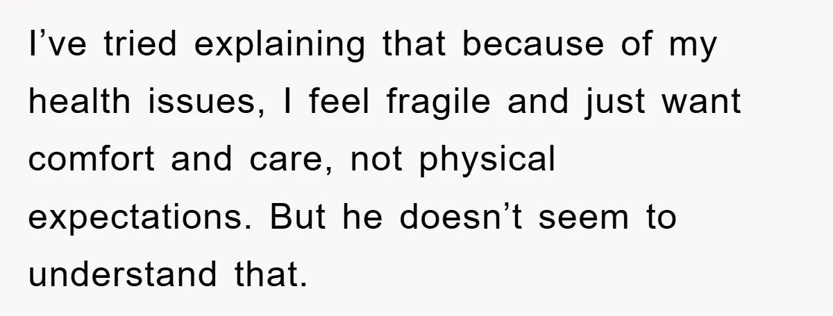 I’ve tried explaining that because of my health issues, I feel fragile and just want comfort and care, not physical expectations. But he doesn’t seem to understand that.