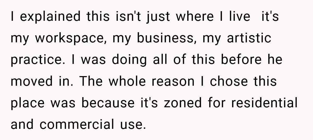 I explained this isn't just where I live it's my workspace, my business, my artistic practice. I was doing all of this before he moved in. The whole reason I...