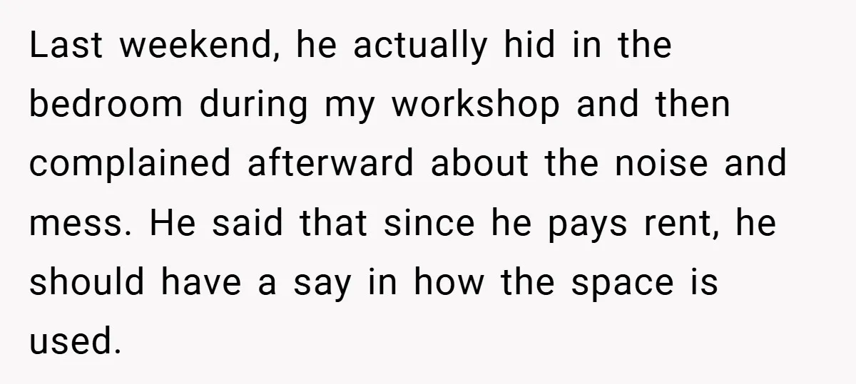 Last weekend, he actually hid in the bedroom during my workshop and then complained afterward about the noise and mess. He said that since he pays rent, he should have...