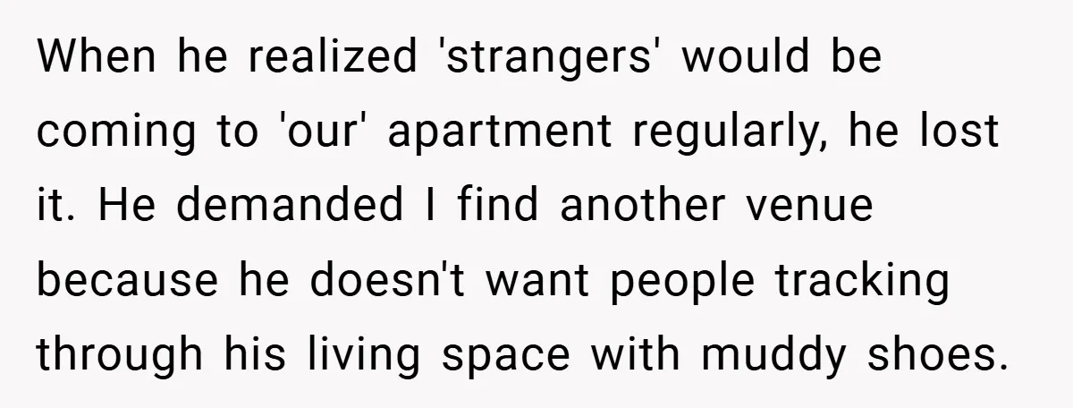 When he realized 'strangers' would be coming to 'our' apartment regularly, he lost it. He demanded I find another venue because he doesn't want people tracking through his living space...