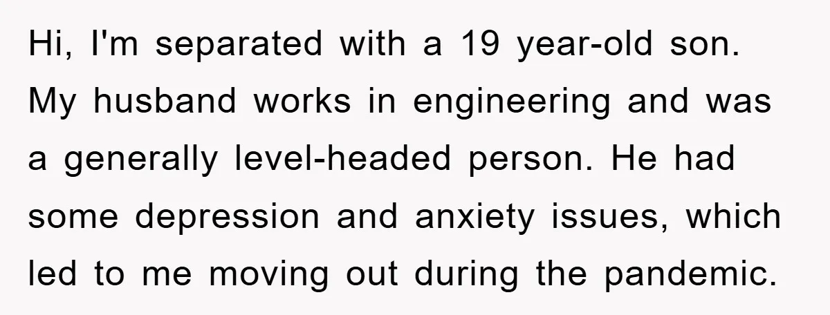 Hi, I'm separated with a 19 year-old son. My husband works in engineering and was a generally level-headed person. He had some depression and anxiety issues, which led to me...