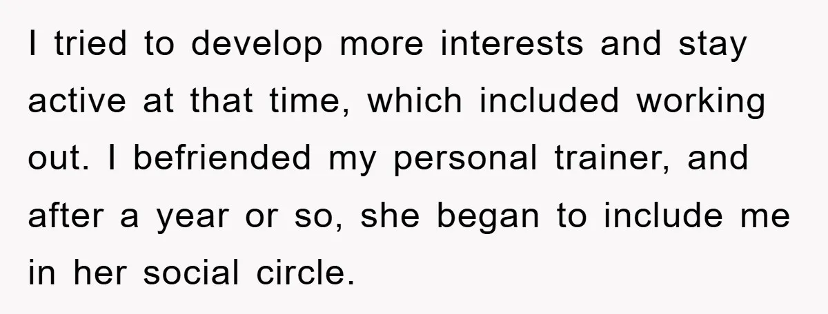 I tried to develop more interests and stay active at that time, which included working out. I befriended my personal trainer, and after a year or so, she began to...