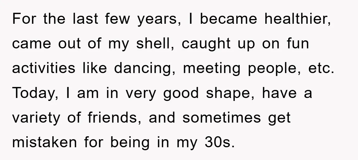 For the last few years, I became healthier, came out of my shell, caught up on fun activities like dancing, meeting people, etc. Today, I am in very good shape,...