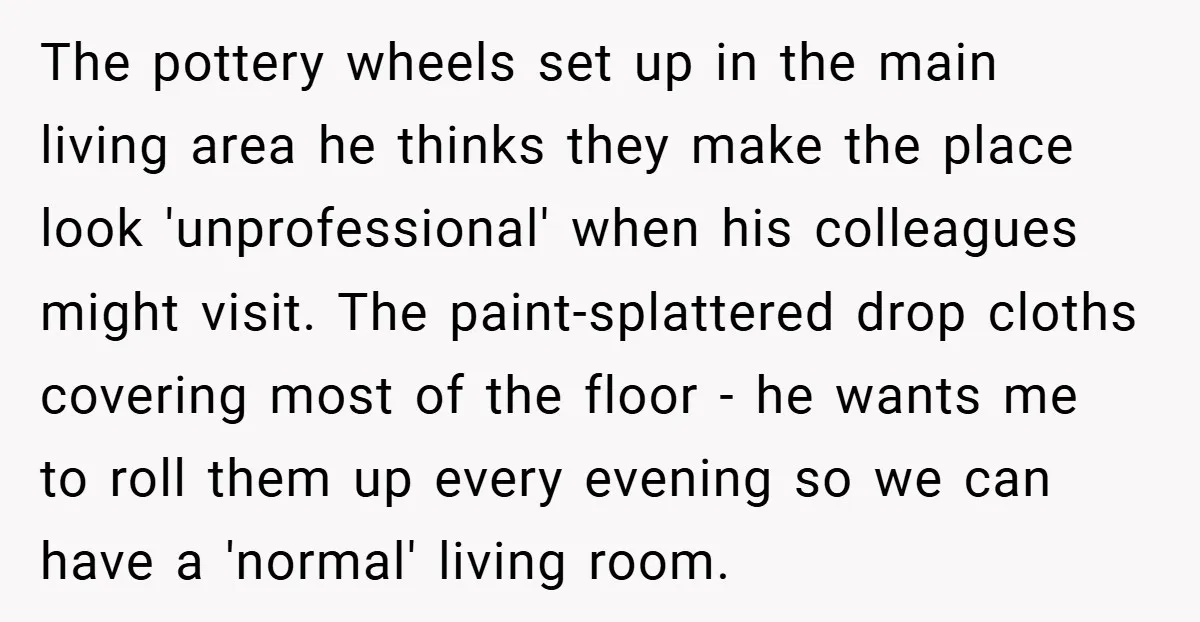 The pottery wheels set up in the main living area he thinks they make the place look 'unprofessional' when his colleagues might visit. The paint-splattered drop cloths covering most of...